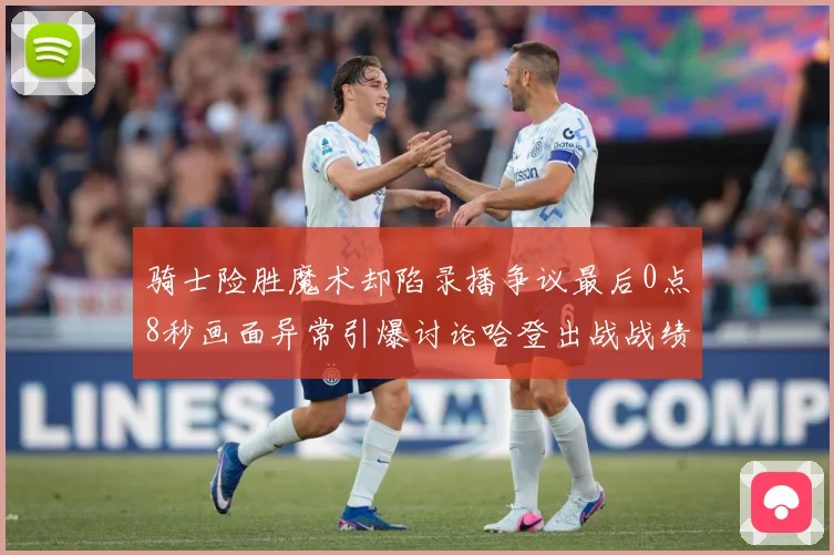 骑士险胜魔术却陷录播争议最后0点8秒画面异常引爆讨论哈登出战战绩成焦点