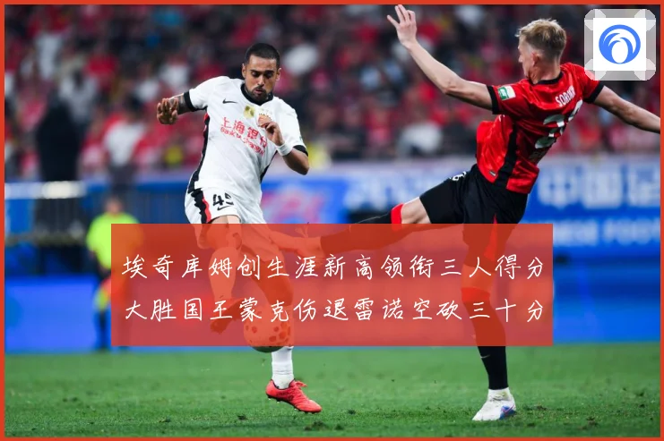 埃奇库姆创生涯新高领衔三人得分大胜国王蒙克伤退雷诺空砍三十分赛场复盘