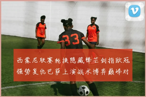 西蒙尼联赛轮换隐藏锋芒剑指欧冠强势复仇巴萨上演战术博弈巅峰对决