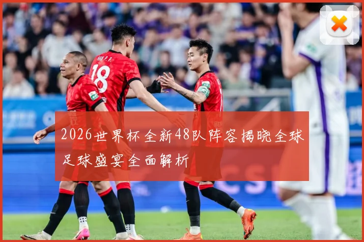 2026世界杯全新48队阵容揭晓全球足球盛宴全面解析