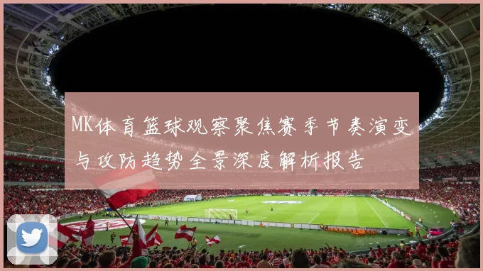 MK体育篮球观察聚焦赛季节奏演变与攻防趋势全景深度解析报告