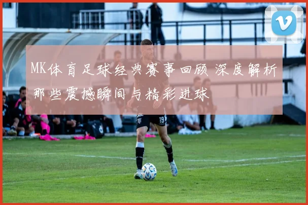 MK体育足球经典赛事回顾 深度解析那些震撼瞬间与精彩进球
