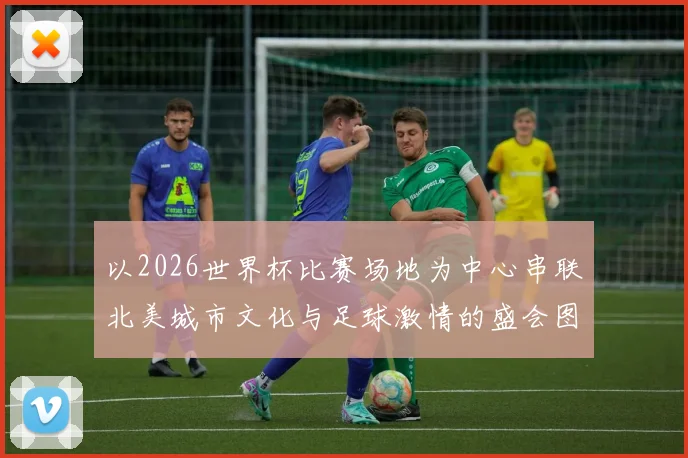 以2026世界杯比赛场地为中心串联北美城市文化与足球激情的盛会图景