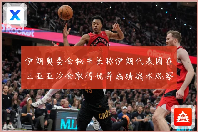 伊朗奥委会秘书长称伊朗代表团在三亚亚沙会取得优异成绩战术观察