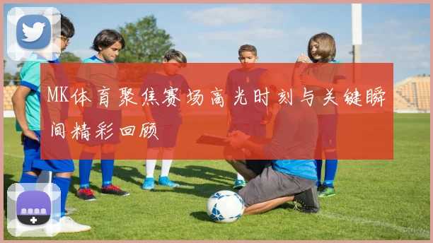 MK体育聚焦赛场高光时刻与关键瞬间精彩回顾