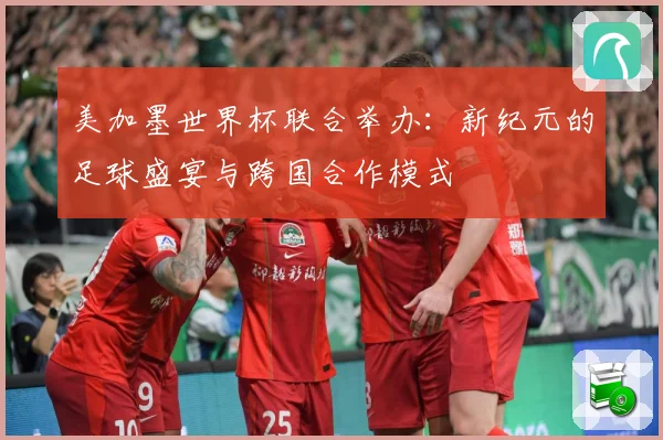 美加墨世界杯联合举办：新纪元的足球盛宴与跨国合作模式
