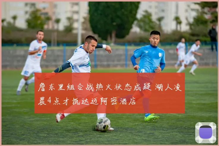 詹东里组合战热火状态成疑 湖人凌晨4点才抵达迈阿密酒店