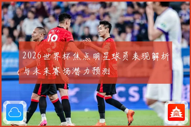 2026世界杯焦点明星球员表现解析与未来赛场潜力预测