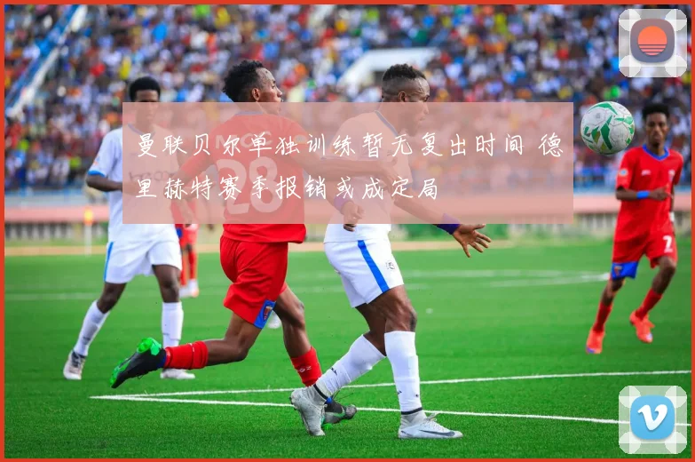 曼联贝尔单独训练暂无复出时间 德里赫特赛季报销或成定局