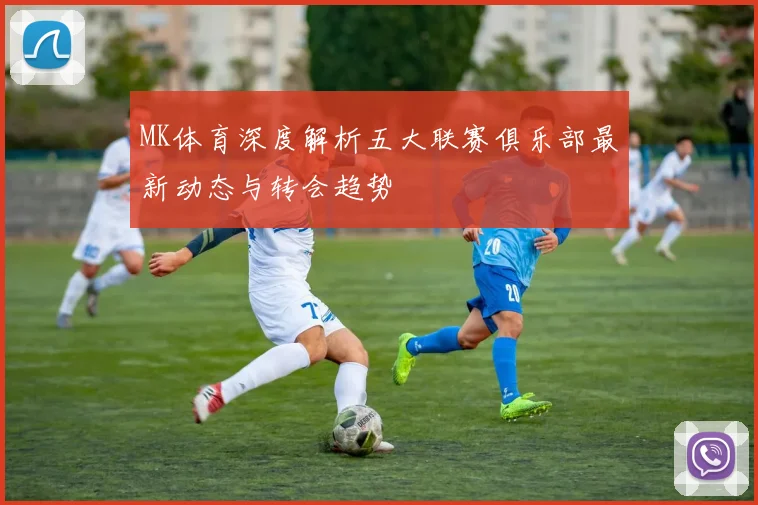 MK体育深度解析五大联赛俱乐部最新动态与转会趋势