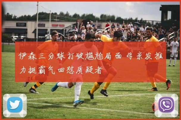 伊森三分球打破尴尬局面 母亲发推力挺霸气回怼质疑者